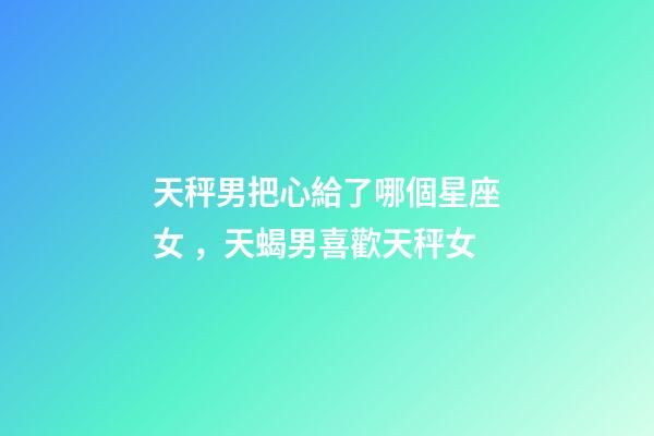 天秤男把心給了哪個星座女，天蝎男喜歡天秤女